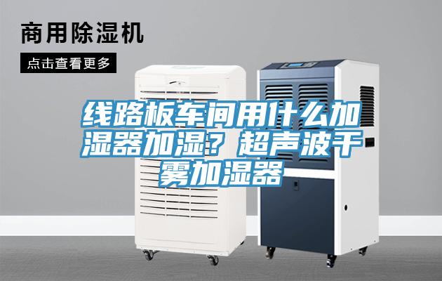 线路板车间用什么加湿器加湿？超声波干雾加湿器