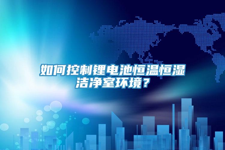 如何控制锂电池恒温恒湿洁净室环境？