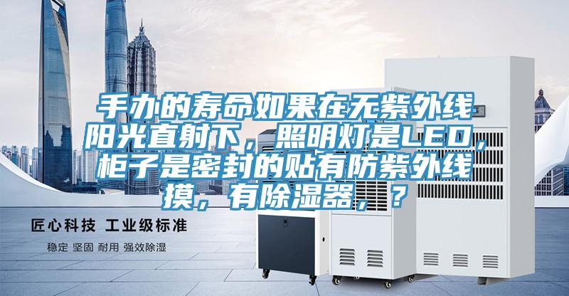 手办的寿命如果在无紫外线阳光直射下，照明灯是LED，柜子是密封的贴有防紫外线摸，有除湿器，？