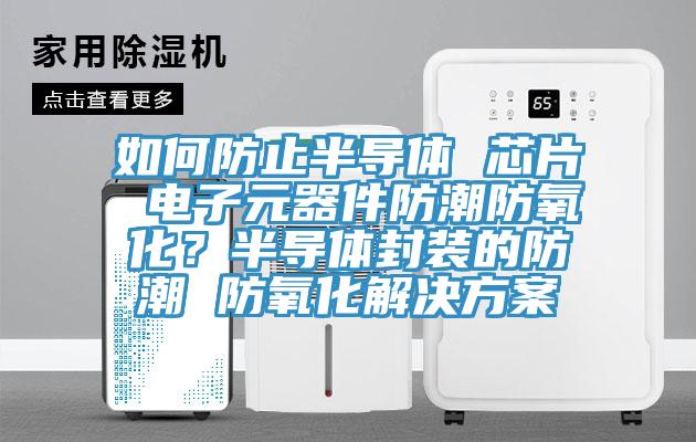 如何防止半导体 芯片 电子元器件防潮防氧化？半导体封装的防潮 防氧化解决方案