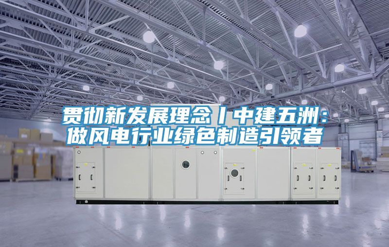 贯彻新发展理念丨中建五洲：做风电行业绿色制造引领者