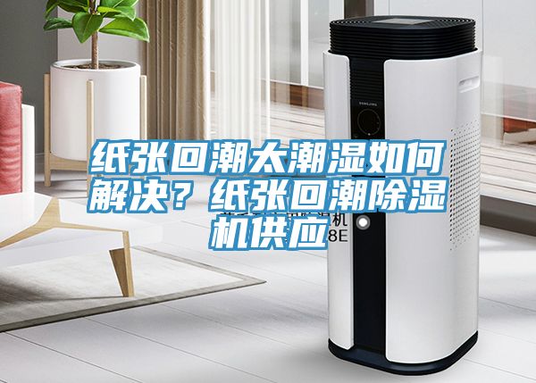 纸张回潮太潮湿如何解决？纸张回潮91免费网站在线观看供应